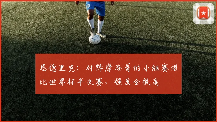 恩德里克：对阵摩洛哥的小组赛堪比世界杯半决赛，强度会很高