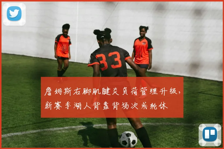 詹姆斯右脚肌腱炎负荷管理升级，新赛季湖人背靠背场次或轮休