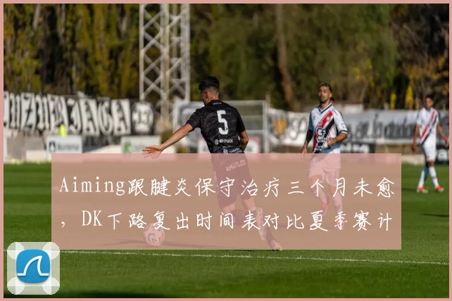 Aiming跟腱炎保守治疗三个月未愈，DK下路复出时间表对比夏季赛计划推迟两周