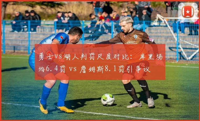 勇士vs湖人判罚尺度对比：库里场均6.4罚 vs 詹姆斯8.1罚引争议