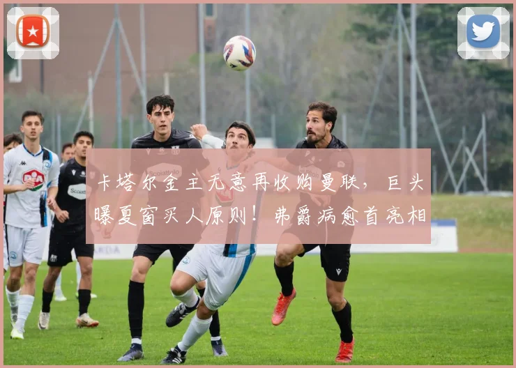 卡塔尔金主无意再收购曼联，巨头曝夏窗买人原则！弗爵病愈首亮相