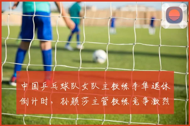 中国乒乓球队女队主教练李隼退休倒计时，孙颖莎主管教练竞争激烈