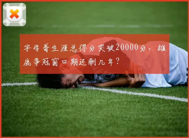 字母哥生涯总得分突破20000分，雄鹿争冠窗口期还剩几年？
