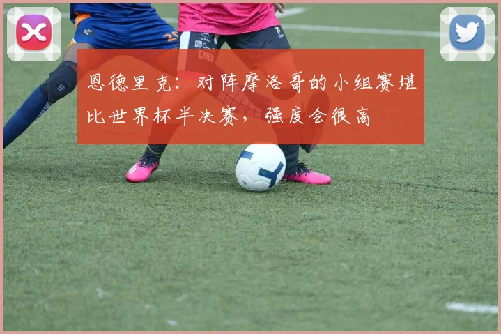 恩德里克：对阵摩洛哥的小组赛堪比世界杯半决赛，强度会很高